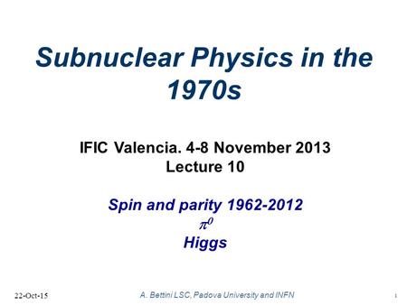 1 A. Bettini LSC, Padova University and INFN Subnuclear Physics in the 1970s 22-Oct-15 IFIC Valencia. 4-8 November 2013 Lecture 10 Spin and parity 1962-2012.