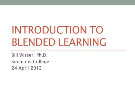 INTRODUCTION TO BLENDED LEARNING Bill Wisser, Ph.D. Simmons College 24 April 2012.