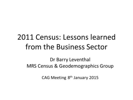 2011 Census: Lessons learned from the Business Sector Dr Barry Leventhal MRS Census & Geodemographics Group CAG Meeting 8 th January 2015.