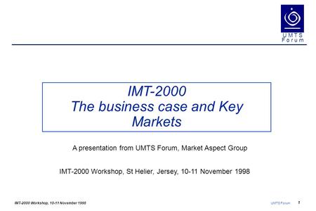 IMT-2000 Workshop, 10-11 November 1998 UMTS Forum 1 U M T S F o r u m IMT-2000 The business case and Key Markets IMT-2000 Workshop, St Helier, Jersey,