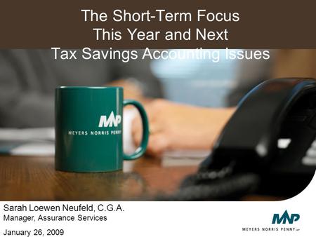 The Short-Term Focus This Year and Next Tax Savings Accounting Issues Sarah Loewen Neufeld, C.G.A. Manager, Assurance Services January 26, 2009.