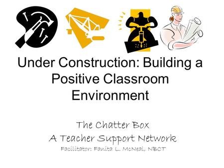 Under Construction: Building a Positive Classroom Environment The Chatter Box A Teacher Support Network Facilitator: Fanita L. McNeal, NBCT.