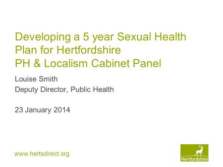 Www.hertsdirect.org Developing a 5 year Sexual Health Plan for Hertfordshire PH & Localism Cabinet Panel Louise Smith Deputy Director, Public Health 23.