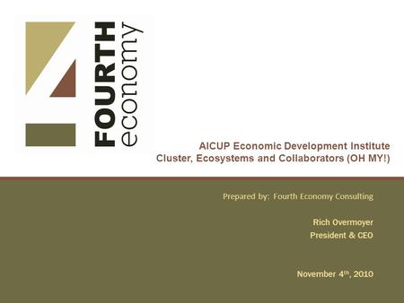 AICUP Economic Development Institute Cluster, Ecosystems and Collaborators (OH MY!) Prepared by: Fourth Economy Consulting Rich Overmoyer President & CEO.