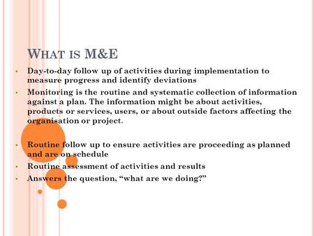 W HAT IS M&E  Day-to-day follow up of activities during implementation to measure progress and identify deviations  Monitoring is the routine and systematic.