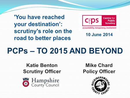 PCPs – TO 2015 AND BEYOND Mike Chard Policy Officer Katie Benton Scrutiny Officer 'You have reached your destination’: scrutiny's role on the road to better.