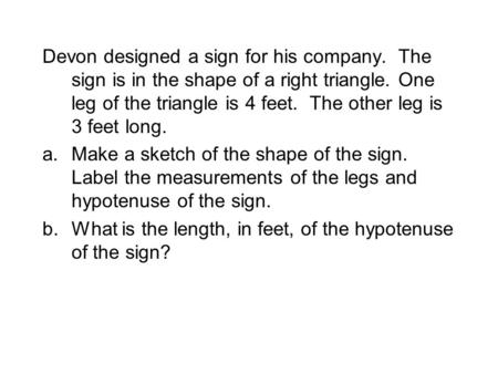 Devon designed a sign for his company. The sign is in the shape of a right triangle. One leg of the triangle is 4 feet. The other leg is 3 feet long. a.Make.