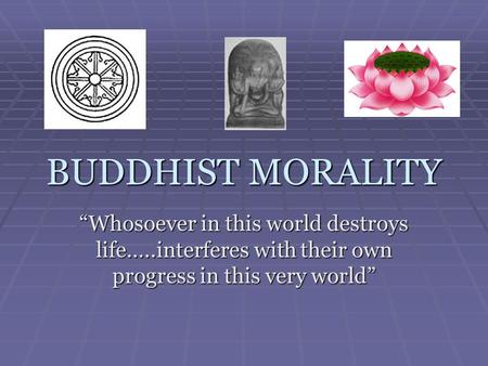 BUDDHIST MORALITY “Whosoever in this world destroys life…..interferes with their own progress in this very world”