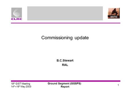 18 th GIST Meeting 14 th –16 th May 2003 Ground Segment (GGSPS) Report 1 Commissioning update B.C.Stewart RAL.