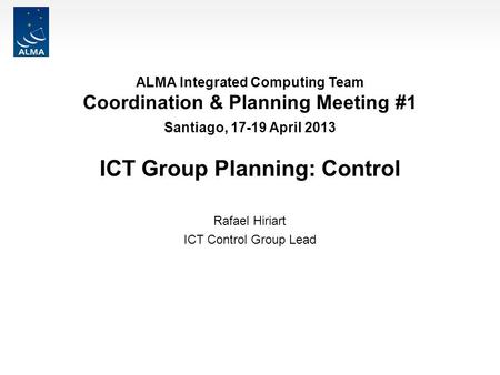 ALMA Integrated Computing Team Coordination & Planning Meeting #1 Santiago, 17-19 April 2013 ICT Group Planning: Control Rafael Hiriart ICT Control Group.