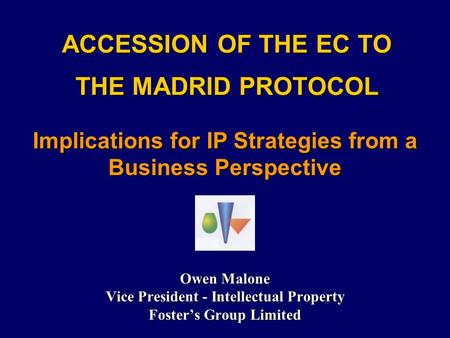 ACCESSION OF THE EC TO THE MADRID PROTOCOL Owen Malone Vice President - Intellectual Property Foster’s Group Limited Implications for IP Strategies from.