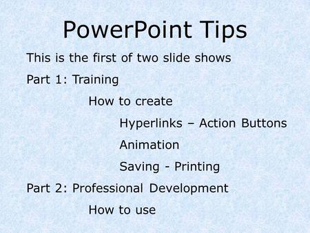 PowerPoint Tips This is the first of two slide shows Part 1: Training How to create Hyperlinks – Action Buttons Animation Saving - Printing Part 2: Professional.