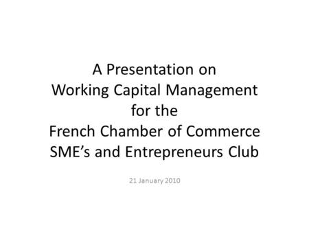 A Presentation on Working Capital Management for the French Chamber of Commerce SME’s and Entrepreneurs Club 21 January 2010.