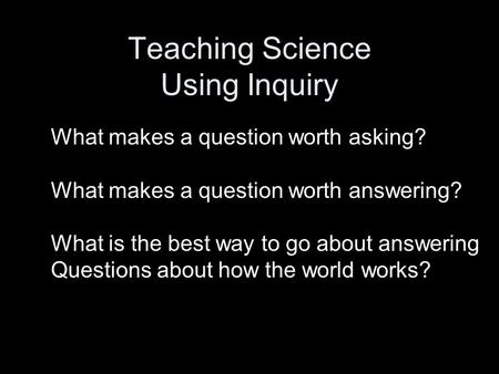 Teaching Science Using Inquiry What makes a question worth asking? What makes a question worth answering? What is the best way to go about answering Questions.