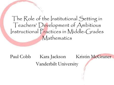 The Role of the Institutional Setting in Teachers’ Development of Ambitious Instructional Practices in Middle-Grades Mathematics Paul Cobb Kara Jackson.