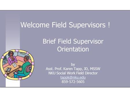 Welcome Field Supervisors ! Brief Field Supervisor Orientation by Asst. Prof. Karen Tapp, JD, MSSW NKU Social Work Field Director 859-572-5605.