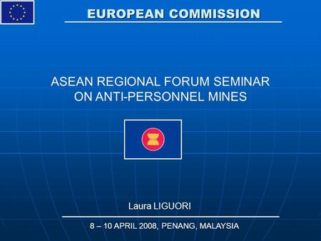 EUROPEAN COMMISSION Laura LIGUORI 8 – 10 APRIL 2008, PENANG, MALAYSIA ASEAN REGIONAL FORUM SEMINAR ON ANTI-PERSONNEL MINES.