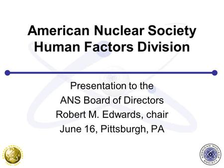 American Nuclear Society Human Factors Division Presentation to the ANS Board of Directors Robert M. Edwards, chair June 16, Pittsburgh, PA.