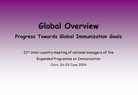 Global Overview Progress Towards Global Immunization Goals 21 st inter-country meeting of national managers of the Expanded Programme on Immunization Cairo,