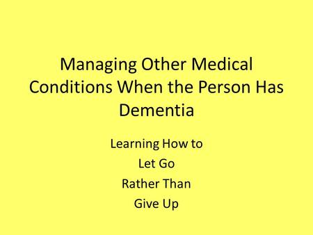 Managing Other Medical Conditions When the Person Has Dementia Learning How to Let Go Rather Than Give Up.