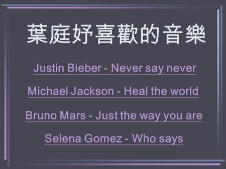 葉庭妤喜歡的音樂 Michael Jackson - Heal the world Justin Bieber - Never say never Bruno Mars - Just the way you are Selena Gomez - Who says.