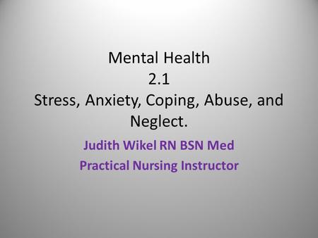 Mental Health 2.1 Stress, Anxiety, Coping, Abuse, and Neglect. Judith Wikel RN BSN Med Practical Nursing Instructor.