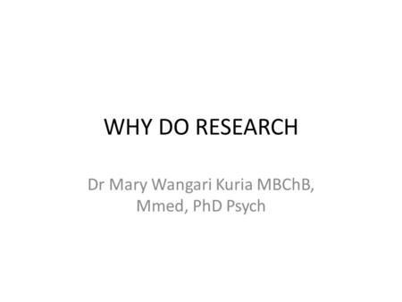 WHY DO RESEARCH Dr Mary Wangari Kuria MBChB, Mmed, PhD Psych.