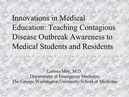 Innovations in Medical Education: Teaching Contagious Disease Outbreak Awareness to Medical Students and Residents Larissa May, M.D. Department of Emergency.