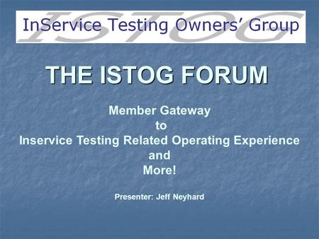 THE ISTOG FORUM Member Gateway to Inservice Testing Related Operating Experience and More! Presenter: Jeff Neyhard.