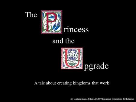 The rincess and the pgrade A tale about creating kingdoms that work! By Barbara Kennedy for LBS 850 Emerging Technology for Libraries.