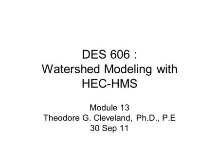 DES 606 : Watershed Modeling with HEC-HMS Module 13 Theodore G. Cleveland, Ph.D., P.E 30 Sep 11.