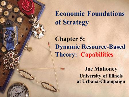 Economic Foundations of Strategy Chapter 5: Dynamic Resource-Based Theory: Capabilities Joe Mahoney University of Illinois at Urbana-Champaign.