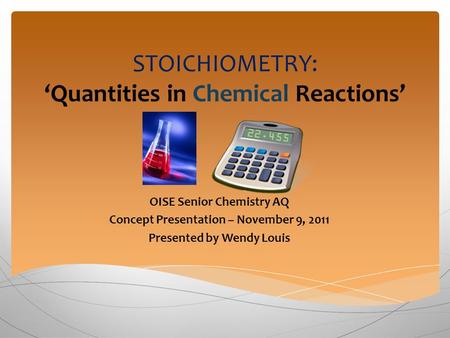 STOICHIOMETRY: ‘Quantities in Chemical Reactions’ OISE Senior Chemistry AQ Concept Presentation – November 9, 2011 Presented by Wendy Louis.