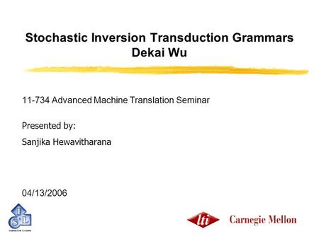 Stochastic Inversion Transduction Grammars Dekai Wu 11-734 Advanced Machine Translation Seminar Presented by: Sanjika Hewavitharana 04/13/2006.