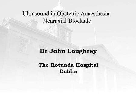 Ultrasound in Obstetric Anaesthesia- Neuraxial Blockade Dr John Loughrey The Rotunda Hospital Dublin.