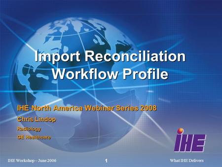 IHE Workshop – June 2006What IHE Delivers 1 Import Reconciliation Workflow Profile IHE North America Webinar Series 2008 Chris Lindop Radiology GE Healthcare.