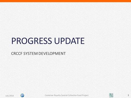 PROGRESS UPDATE CRCCF SYSTEM DEVELOPMENT Container Royalty Central Collection Fund Project 1 July 2014.