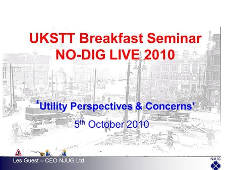 UKSTT Breakfast Seminar NO-DIG LIVE 2010 ‘ Utility Perspectives & Concerns’ 5 th October 2010 Les Guest – CEO NJUG Ltd.