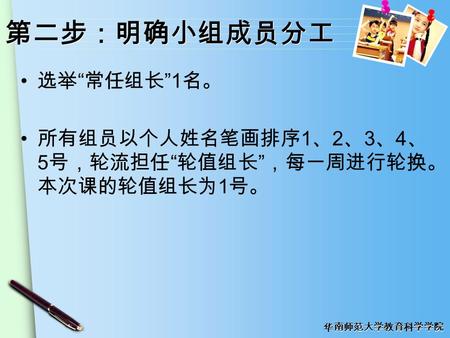 华南师范大学教育科学学院 第二步：明确小组成员分工 选举 “ 常任组长 ” 1 名。 所有组员以个人姓名笔画排序 1 、 2 、 3 、 4 、 5 号，轮流担任 “ 轮值组长 ” ，每一周进行轮换。 本次课的轮值组长为 1 号。