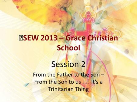 SEW 2013 – Grace Christian School Session 2 From the Father to the Son – From the Son to us... It’s a Trinitarian Thing.