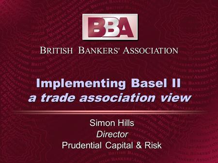 B RITISH B ANKERS' A SSOCIATION Implementing Basel II a trade association view Simon Hills Director Prudential Capital & Risk.