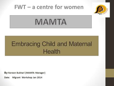 Embracing Child and Maternal Health FWT – a centre for women By :Noreen Bukhari (MAMTA Manager) Date: Migrant Workshop Jan 2014.