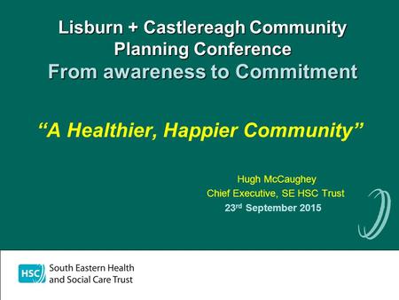 Lisburn + Castlereagh Community Planning Conference From awareness to Commitment “A Healthier, Happier Community” Hugh McCaughey Chief Executive, SE HSC.