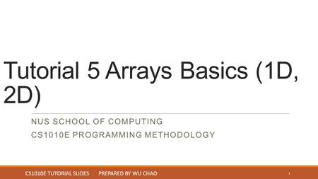 Tutorial 5 Arrays Basics (1D, 2D) NUS SCHOOL OF COMPUTING CS1010E PROGRAMMING METHODOLOGY 1 CS1010E TUTORIAL SLIDES PREPARED BY WU CHAO.