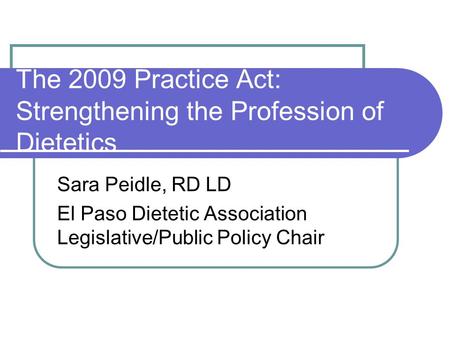 The 2009 Practice Act: Strengthening the Profession of Dietetics Sara Peidle, RD LD El Paso Dietetic Association Legislative/Public Policy Chair.