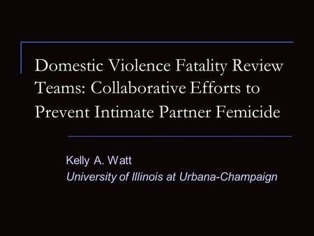 Kelly A. Watt University of Illinois at Urbana-Champaign Domestic Violence Fatality Review Teams: Collaborative Efforts to Prevent Intimate Partner Femicide.