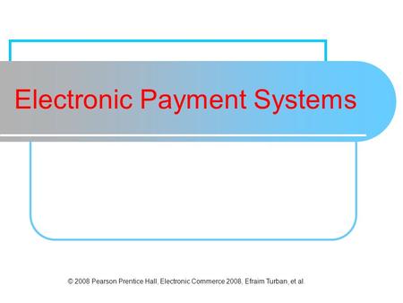 © 2008 Pearson Prentice Hall, Electronic Commerce 2008, Efraim Turban, et al. Electronic Payment Systems.