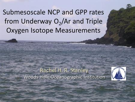 Submesoscale NCP and GPP rates from Underway O 2 /Ar and Triple Oxygen Isotope Measurements Rachel H. R. Stanley Woods Hole Oceanographic Institution.