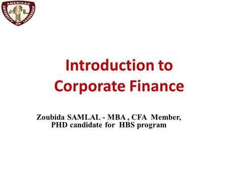 Introduction to Corporate Finance Zoubida SAMLAL - MBA, CFA Member, PHD candidate for HBS program.