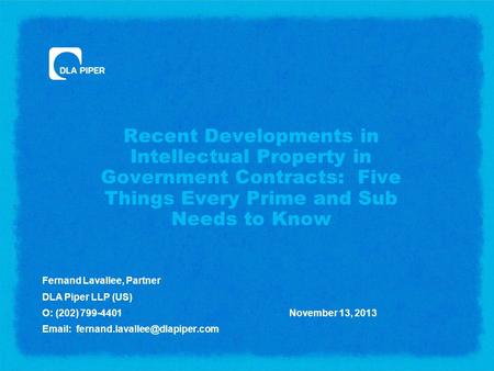 Recent Developments in Intellectual Property in Government Contracts: Five Things Every Prime and Sub Needs to Know Fernand Lavallee, Partner DLA Piper.